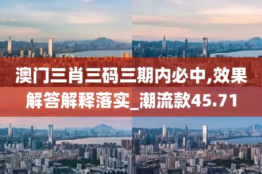 澳门三肖三码三期内必中,效果解答解释落实_潮流款45.71