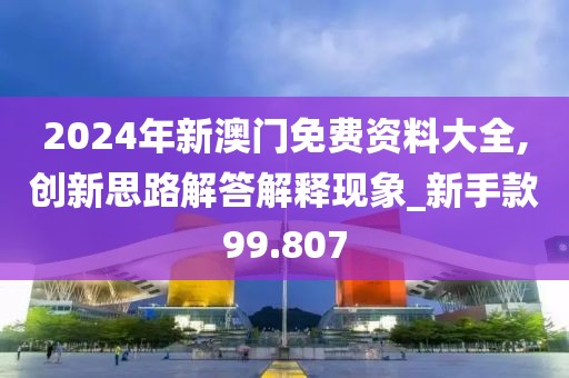 2024年新澳门免费资料大全,创新思路解答解释现象_新手款99.807