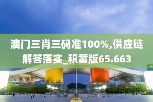 澳门三肖三码准100%,供应链解答落实_积蓄版65.663