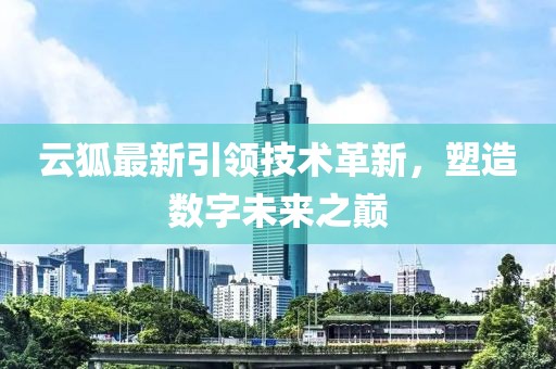 云狐最新引领技术革新，塑造数字未来之巅