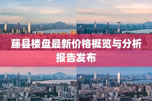 藤县楼盘最新价格概览与分析报告发布