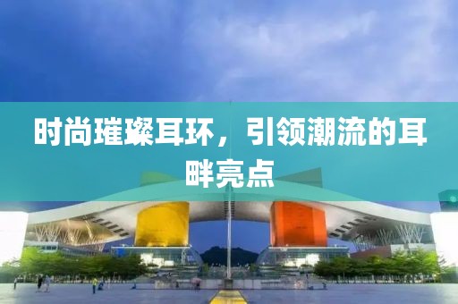 时尚璀璨耳环，引领潮流的耳畔亮点