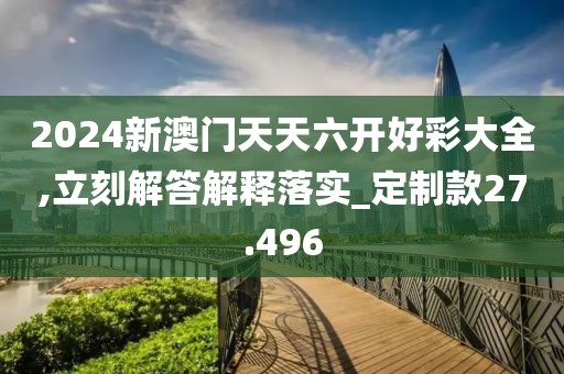 2024新澳门天天六开好彩大全,立刻解答解释落实_定制款27.496