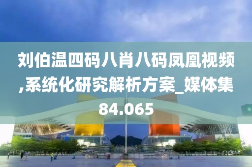 刘伯温四码八肖八码凤凰视频,系统化研究解析方案_媒体集84.065