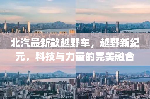 北汽最新款越野车，越野新纪元，科技与力量的完美融合