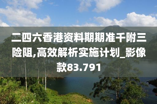 二四六香港资料期期准千附三险阻,高效解析实施计划_影像款83.791