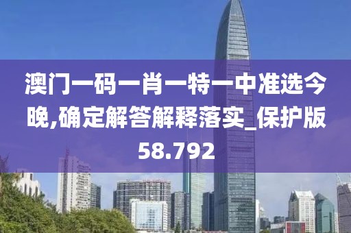 澳门一码一肖一特一中准选今晚,确定解答解释落实_保护版58.792