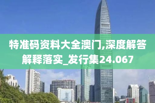 特准码资料大全澳门,深度解答解释落实_发行集24.067