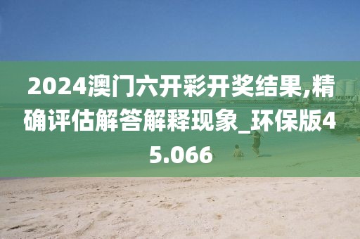 2024澳门六开彩开奖结果,精确评估解答解释现象_环保版45.066